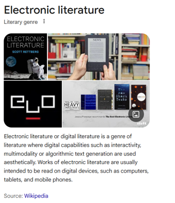 Photo montage of electronic literature by Scott Rettbert, news in
front of books, elo logo, and books on electronic literature, Text
reads: Electronic literature or digital literature is a genre of
literature where digital capabilities such as interactivity,
multimodality or algorithmic text generation are used aesthetically.
Works of electronic literature are usually intended to be read on
digital devices, such as computers, tablets, and mobile
phones.